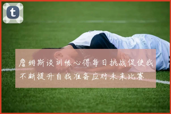 詹姆斯谈训练心得每日挑战促使我不断提升自我准备应对未来比赛