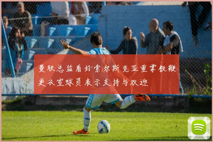 曼联总监看好索尔斯克亚重掌教鞭更衣室球员表示支持与欢迎