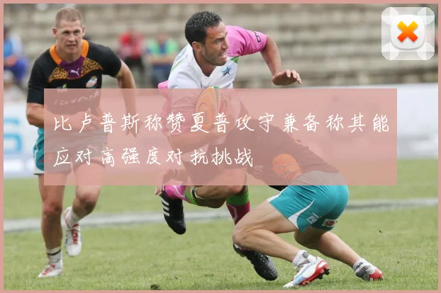 比卢普斯称赞夏普攻守兼备称其能应对高强度对抗挑战