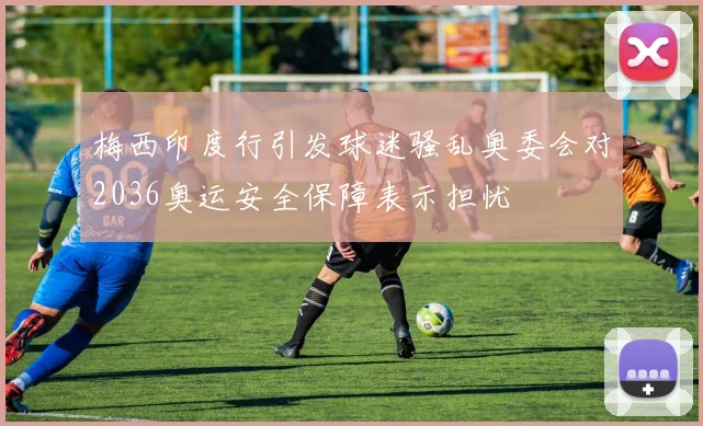 梅西印度行引发球迷骚乱奥委会对2036奥运安全保障表示担忧