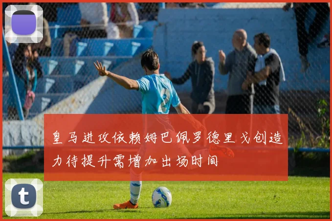皇马进攻依赖姆巴佩罗德里戈创造力待提升需增加出场时间