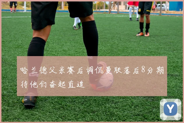 哈兰德父亲赛后调侃曼联落后8分期待他们奋起直追