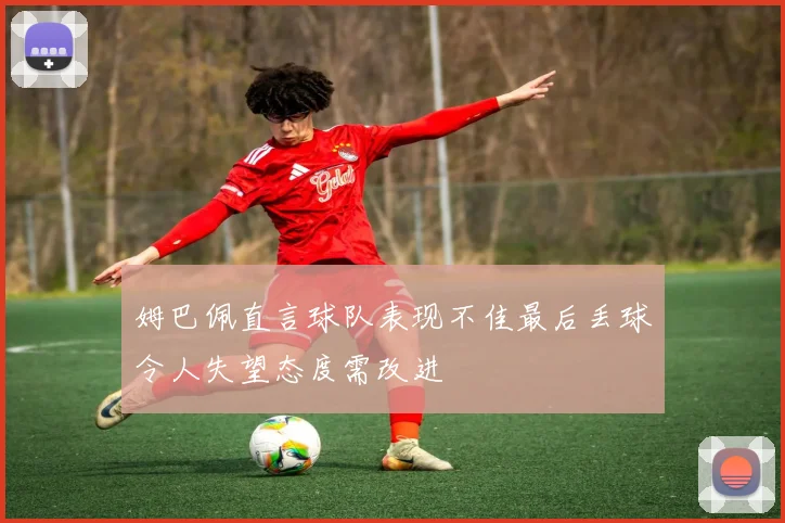 姆巴佩直言球队表现不佳最后丢球令人失望态度需改进