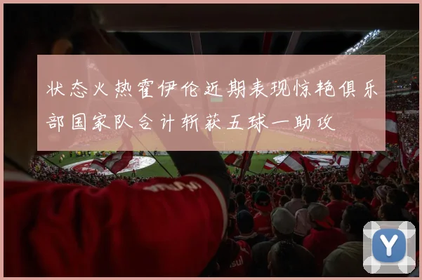 状态火热霍伊伦近期表现惊艳俱乐部国家队合计斩获五球一助攻