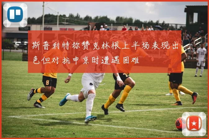 斯普利特称赞克林根上半场表现出色但对抗申京时遭遇困难
