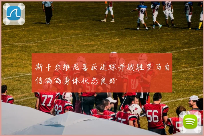 斯卡尔维尼喜获进球并战胜罗马自信满满身体状态良好