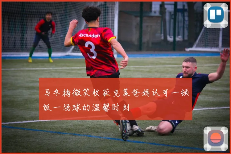 马冬梅微笑收获克莱爸妈认可一顿饭一场球的温馨时刻