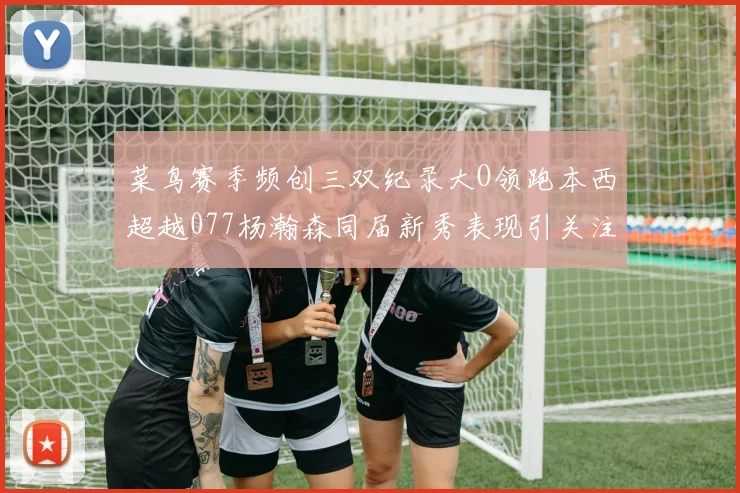 菜鸟赛季频创三双纪录大O领跑本西超越077杨瀚森同届新秀表现引关注