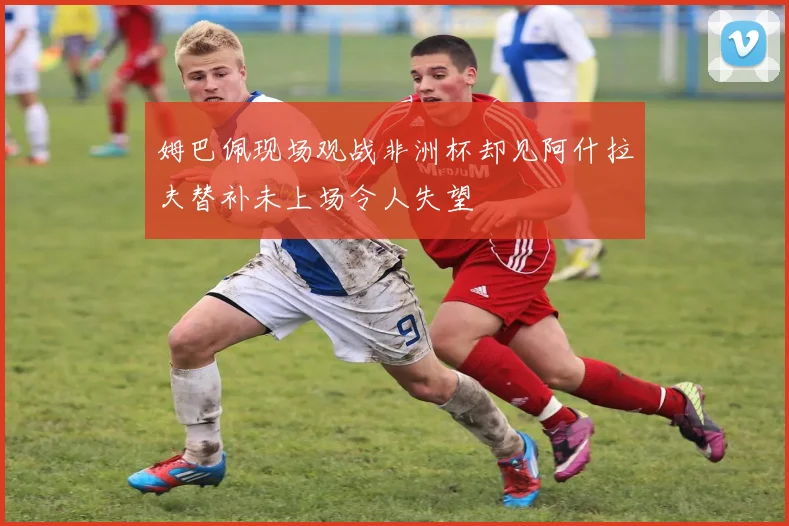 姆巴佩现场观战非洲杯却见阿什拉夫替补未上场令人失望