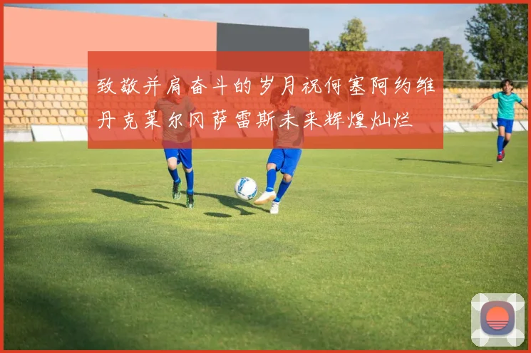 致敬并肩奋斗的岁月祝何塞阿约维丹克莱尔冈萨雷斯未来辉煌灿烂