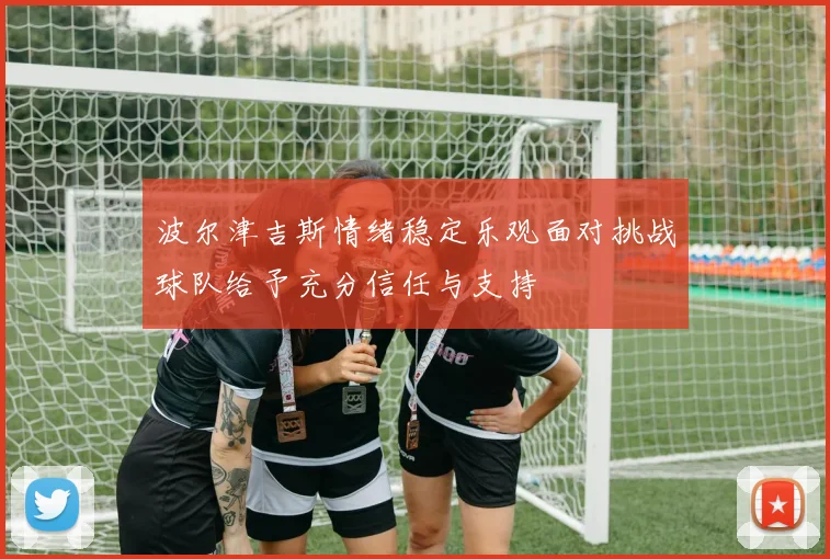 波尔津吉斯情绪稳定乐观面对挑战球队给予充分信任与支持