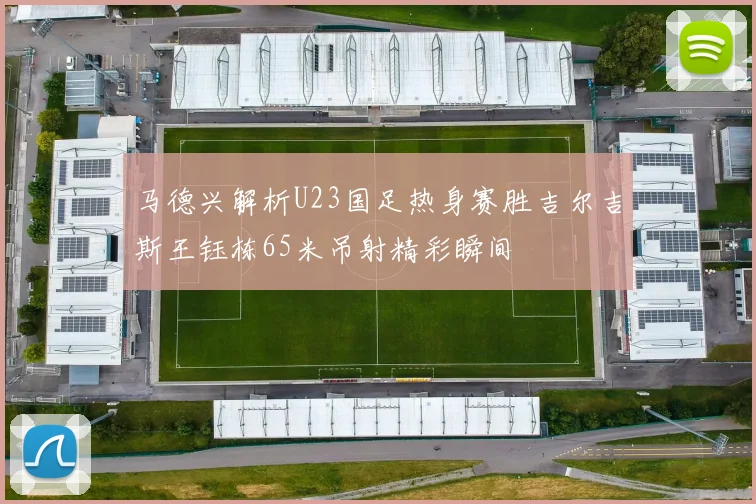 马德兴解析U23国足热身赛胜吉尔吉斯王钰栋65米吊射精彩瞬间