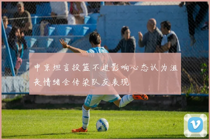 申京坦言投篮不进影响心态认为沮丧情绪会传染队友表现
