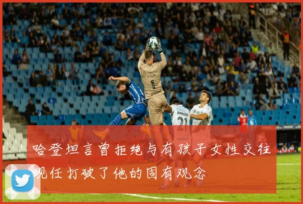 哈登坦言曾拒绝与有孩子女性交往现任打破了他的固有观念