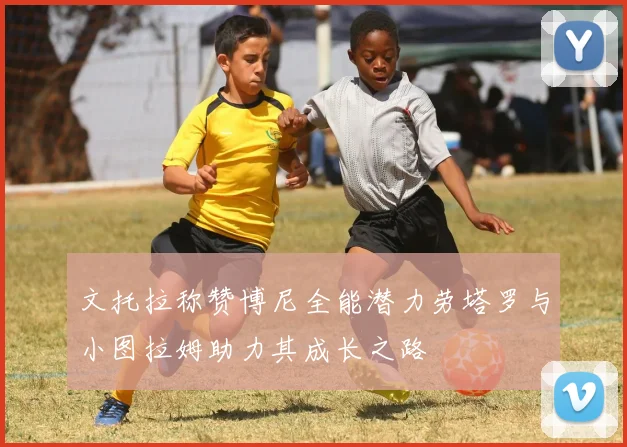 文托拉称赞博尼全能潜力劳塔罗与小图拉姆助力其成长之路