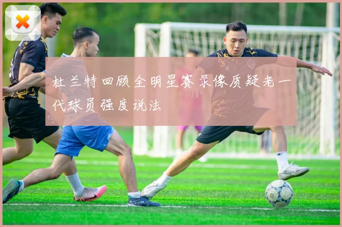 杜兰特回顾全明星赛录像质疑老一代球员强度说法
