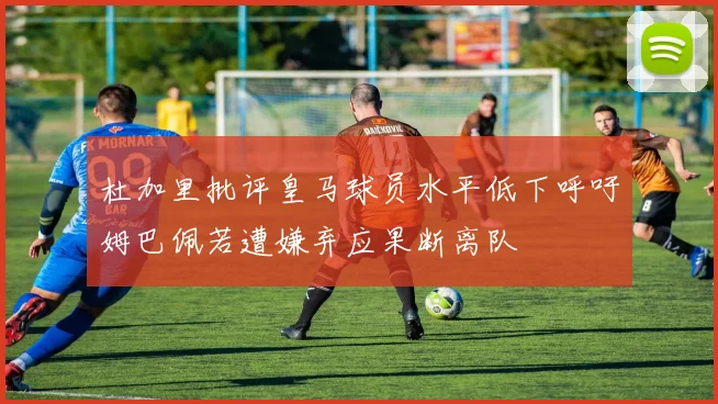杜加里批评皇马球员水平低下呼吁姆巴佩若遭嫌弃应果断离队