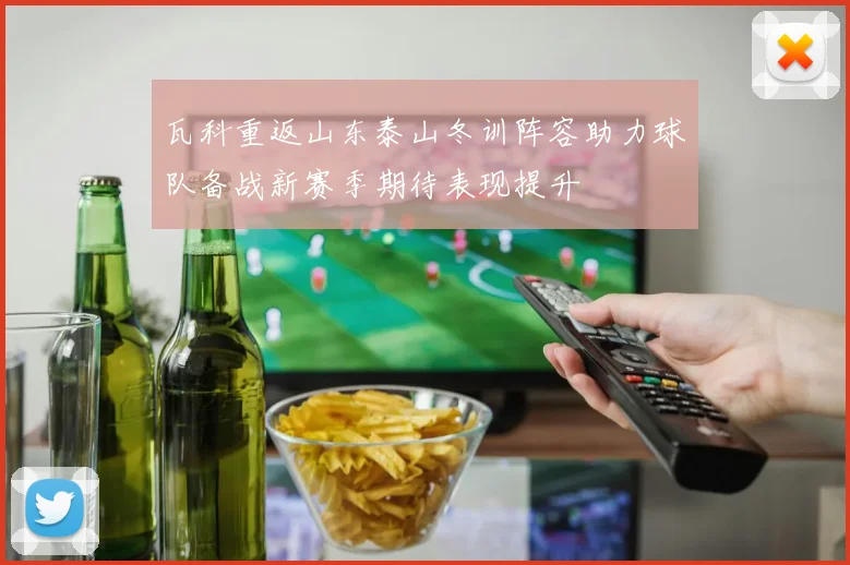 瓦科重返山东泰山冬训阵容助力球队备战新赛季期待表现提升