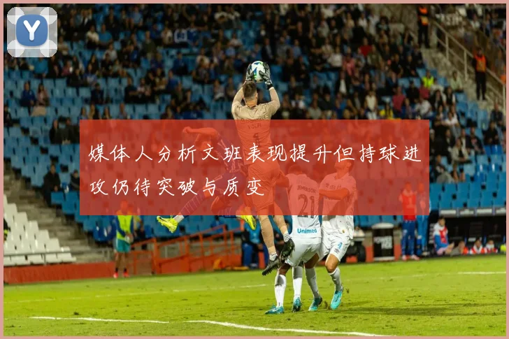 媒体人分析文班表现提升但持球进攻仍待突破与质变