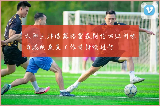 太阳主帅透露格雷森阿伦回归训练马威的康复工作将持续进行