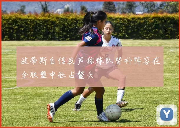 波蒂斯自信发声称球队替补阵容在全联盟中独占鳌头