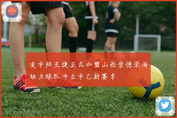 凌中阳王捷正式加盟山西崇德荣海助力球队冲击中乙新赛季