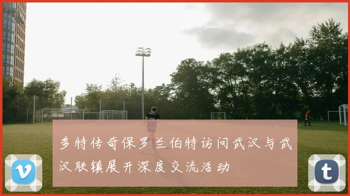 多特传奇保罗兰伯特访问武汉与武汉联镇展开深度交流活动
